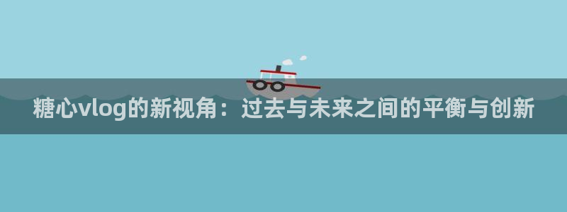 糖心 vlog 在线：糖心vlog的新视角：过去与未来之间的平衡与创新